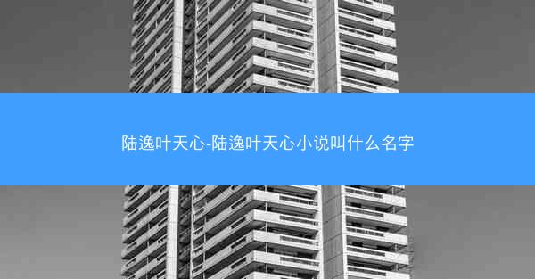 陆逸叶天心-陆逸叶天心小说叫什么名字