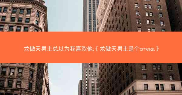 龙傲天男主总以为我喜欢他;《龙傲天男主是个omega》