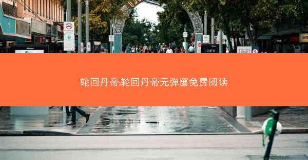 轮回丹帝;轮回丹帝无弹窗免费阅读 轮回丹帝;轮回丹帝无弹窗免费阅读