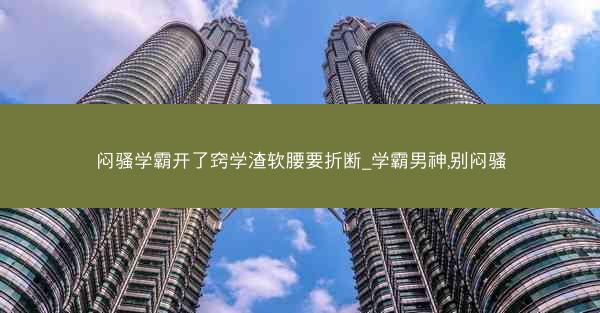 闷骚学霸开了窍学渣软腰要折断_学霸男神,别闷骚