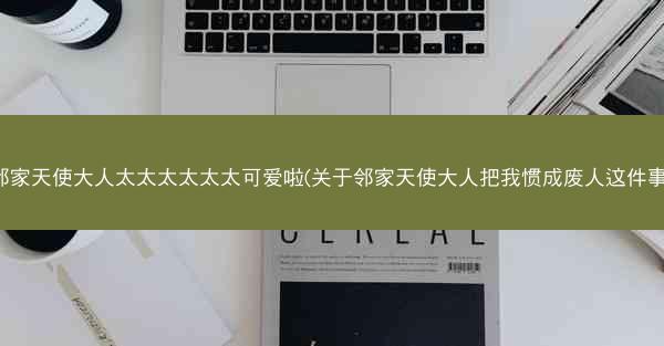 邻家天使大人太太太太太太可爱啦(关于邻家天使大人把我惯成废人这件事)