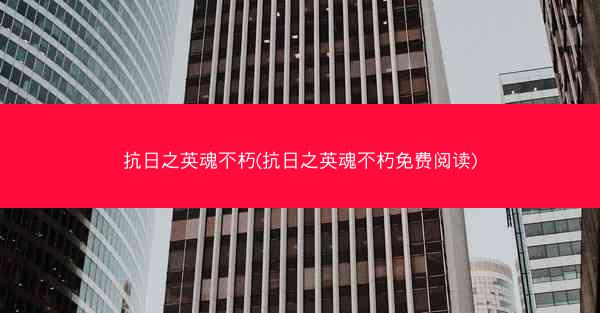抗日之英魂不朽(抗日之英魂不朽免费阅读)