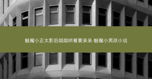 魅魔小正太影后姐姐哄着要亲亲-魅魔小男孩小说