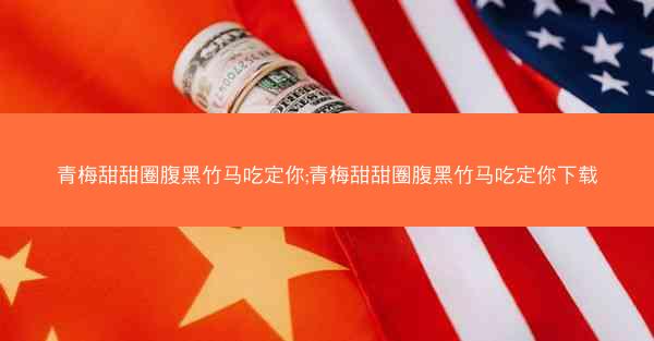 青梅甜甜圈腹黑竹马吃定你;青梅甜甜圈腹黑竹马吃定你下载