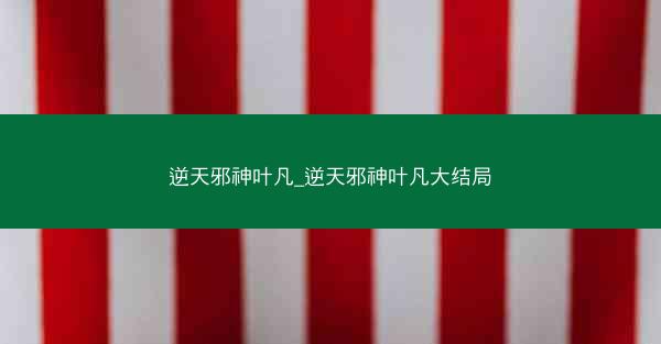 逆天邪神叶凡_逆天邪神叶凡大结局