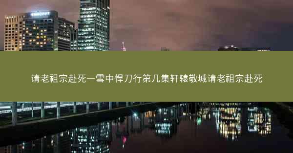 请老祖宗赴死—雪中悍刀行第几集轩辕敬城请老祖宗赴死