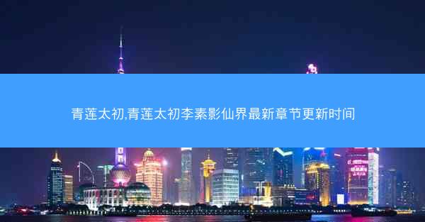 青莲太初,青莲太初李素影仙界最新章节更新时间