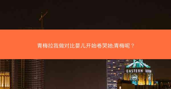 青梅拉我做对比婴儿开始卷哭她;青梅呢? 青梅拉我做对比婴儿开始卷哭她;青梅呢?