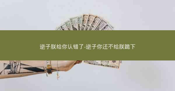 逆子朕给你认错了-逆子你还不给朕跪下