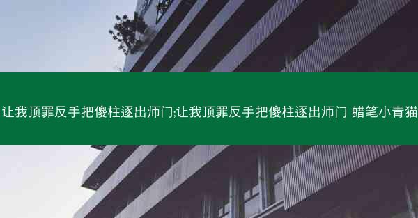 让我顶罪反手把傻柱逐出师门;让我顶罪反手把傻柱逐出师门 蜡笔小青猫