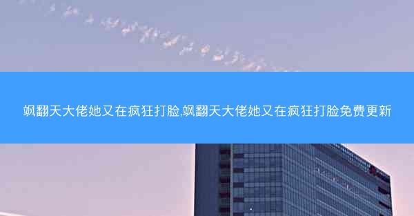 飒翻天大佬她又在疯狂打脸,飒翻天大佬她又在疯狂打脸免费更新