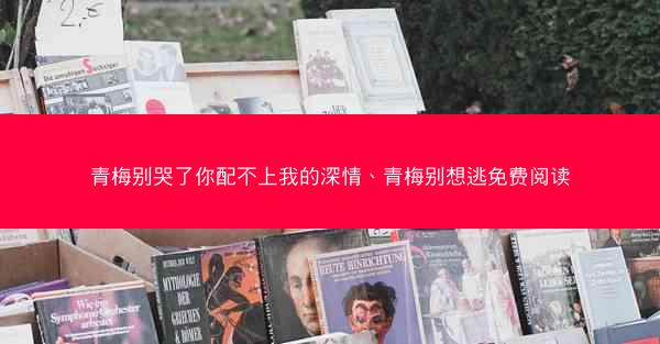 青梅别哭了你配不上我的深情、青梅别想逃免费阅读 青梅别哭了你配不上我的深情、青梅别想逃免费阅读