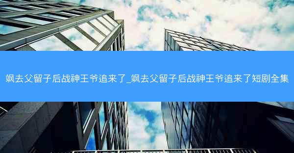 飒去父留子后战神王爷追来了_飒去父留子后战神王爷追来了短剧全集