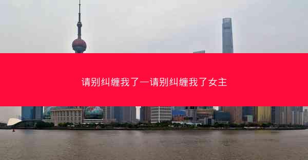 请别纠缠我了—请别纠缠我了女主