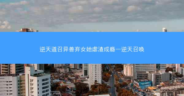 逆天道召异兽弃女她虐渣成瘾—逆天召唤