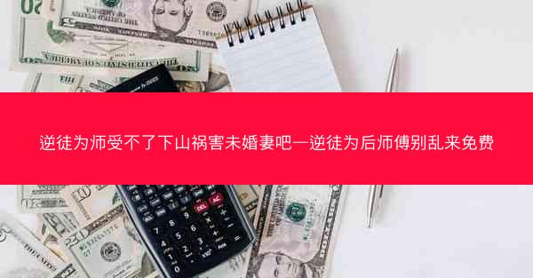 逆徒为师受不了下山祸害未婚妻吧—逆徒为后师傅别乱来免费