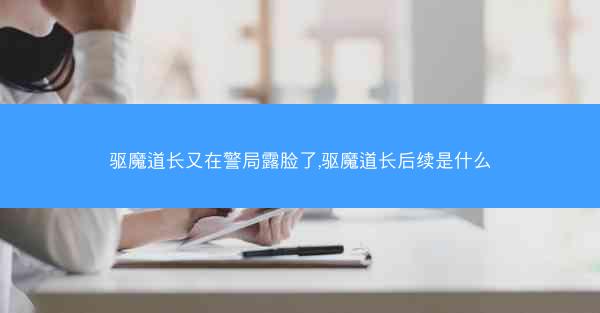 驱魔道长又在警局露脸了,驱魔道长后续是什么