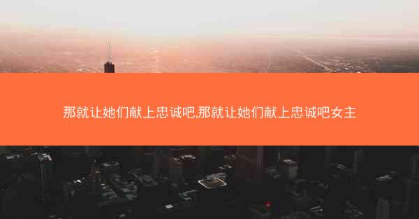 那就让她们献上忠诚吧,那就让她们献上忠诚吧女主