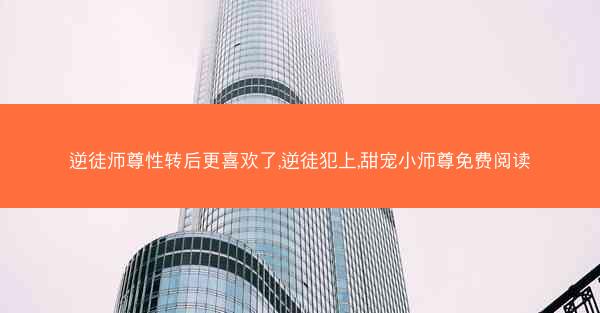逆徒师尊性转后更喜欢了,逆徒犯上,甜宠小师尊免费阅读