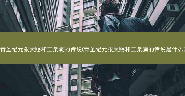 青圣纪元张天赐和三条狗的传说(青圣纪元张天赐和三条狗的传说是什么)