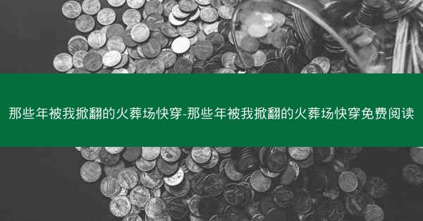 那些年被我掀翻的火葬场快穿-那些年被我掀翻的火葬场快穿免费阅读