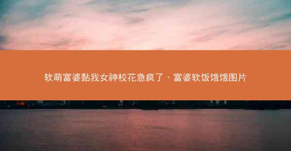 软萌富婆黏我女神校花急疯了、富婆软饭饿饿图片