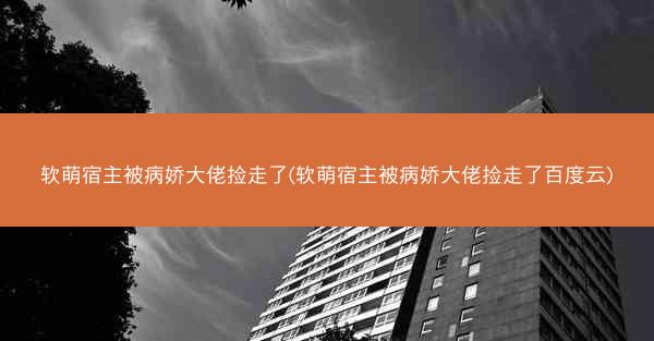 软萌宿主被病娇大佬捡走了(软萌宿主被病娇大佬捡走了百度云)