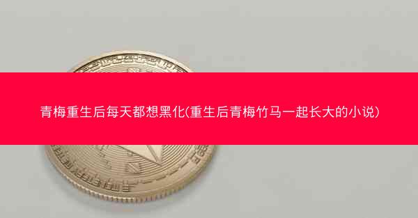 青梅重生后每天都想黑化(重生后青梅竹马一起长大的小说)