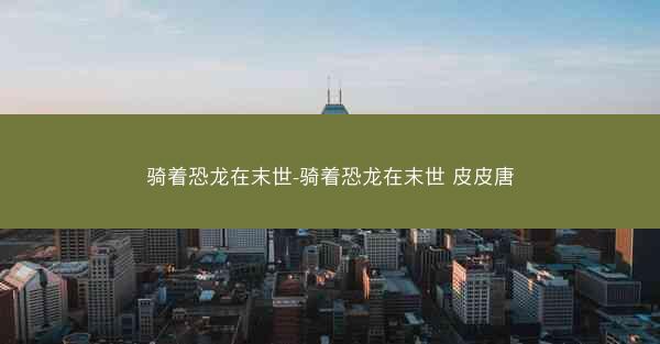 骑着恐龙在末世-骑着恐龙在末世 皮皮唐 骑着恐龙在末世-骑着恐龙在末世 皮皮唐
