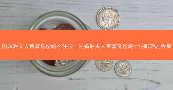 闪婚后夫人首富身份藏不住啦—闪婚后夫人首富身份藏不住啦短剧合集