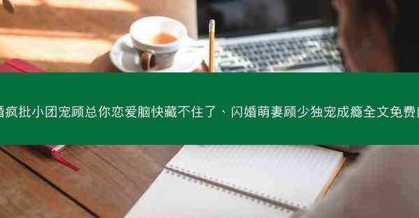 闪婚疯批小团宠顾总你恋爱脑快藏不住了、闪婚萌妻顾少独宠成瘾全文免费阅读