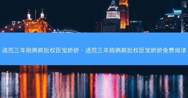逃荒三年抱俩疯批权臣宠娇娇、逃荒三年抱俩疯批权臣宠娇娇免费阅读