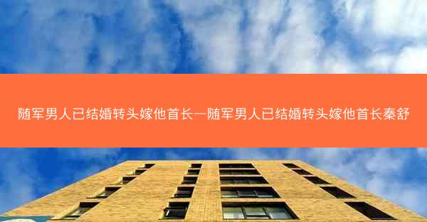 随军男人已结婚转头嫁他首长—随军男人已结婚转头嫁他首长秦舒