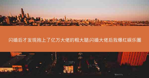 闪婚后才发现抱上了亿万大佬的粗大腿;闪婚大佬后我爆红娱乐圈