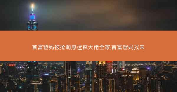 首富爸妈被抢萌崽迷疯大佬全家;首富爸妈找来
