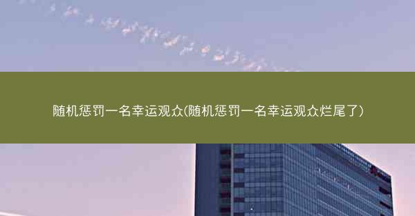 随机惩罚一名幸运观众(随机惩罚一名幸运观众烂尾了)