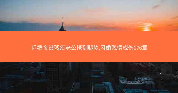 闪婚夜被残疾老公撩到腿软,闪婚残情成伤376章