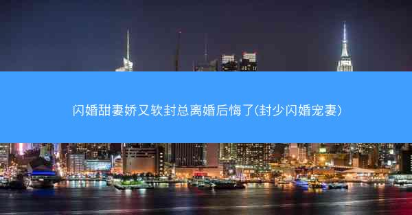 闪婚甜妻娇又软封总离婚后悔了(封少闪婚宠妻)