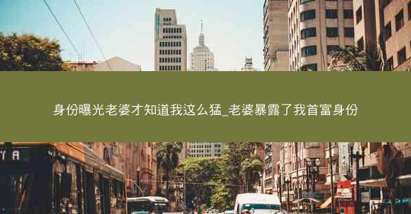 身份曝光老婆才知道我这么猛_老婆暴露了我首富身份