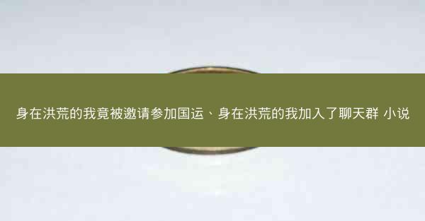 身在洪荒的我竟被邀请参加国运、身在洪荒的我加入了聊天群 小说