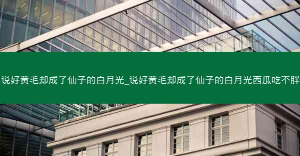 说好黄毛却成了仙子的白月光_说好黄毛却成了仙子的白月光西瓜吃不胖