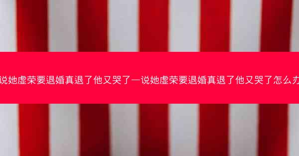 说她虚荣要退婚真退了他又哭了—说她虚荣要退婚真退了他又哭了怎么办