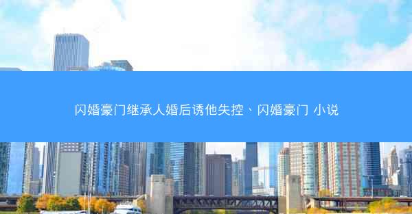 闪婚豪门继承人婚后诱他失控、闪婚豪门 小说
