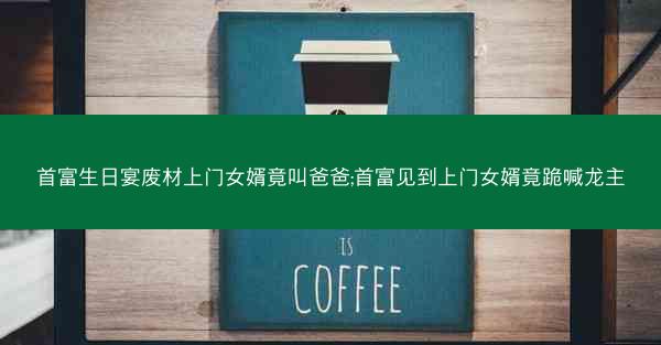 首富生日宴废材上门女婿竟叫爸爸;首富见到上门女婿竟跪喊龙主