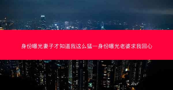 身份曝光妻子才知道我这么猛—身份曝光老婆求我回心