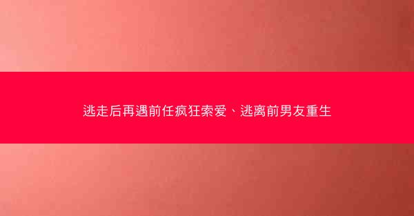 逃走后再遇前任疯狂索爱、逃离前男友重生 逃走后再遇前任疯狂索爱、逃离前男友重生