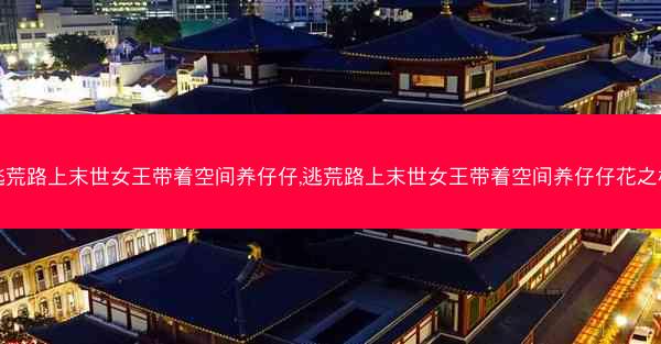 逃荒路上末世女王带着空间养仔仔,逃荒路上末世女王带着空间养仔仔花之桃