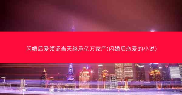 闪婚后爱领证当天继承亿万家产(闪婚后恋爱的小说)