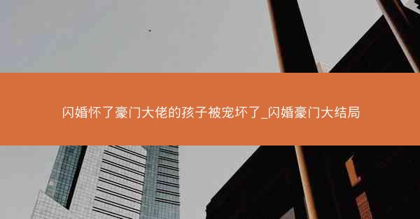 闪婚怀了豪门大佬的孩子被宠坏了_闪婚豪门大结局 闪婚怀了豪门大佬的孩子被宠坏了_闪婚豪门大结局