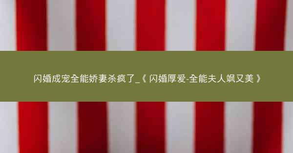 闪婚成宠全能娇妻杀疯了_《闪婚厚爱-全能夫人飒又美》